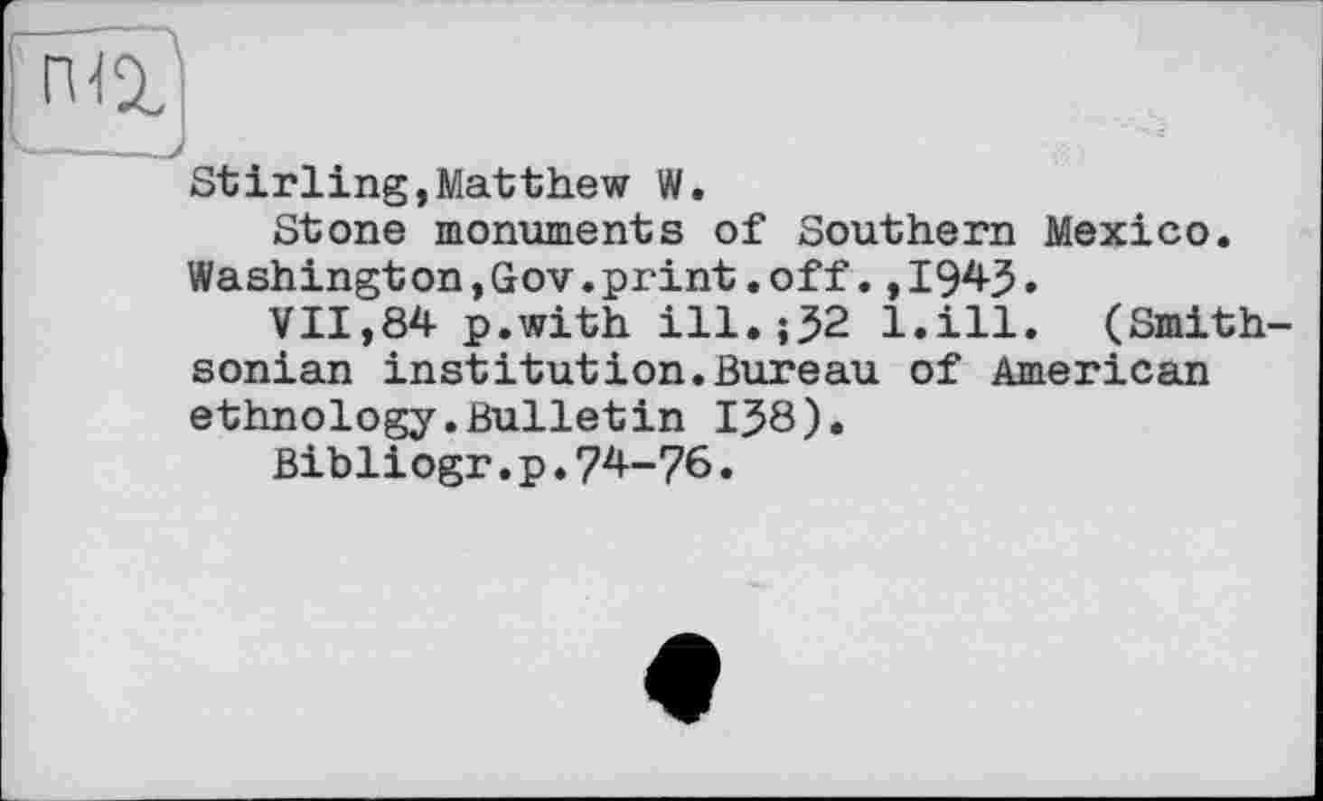 ﻿Stirling,Matthew W.
Stone monuments of Southern Mexico. Washington,Gov.print.off.,1943.
VII,84 p.with ill.;32 l.ill. (Smithsonian institution.Bureau of American ethnology.Bulletin 138).
Bibliogr.p.74-76.